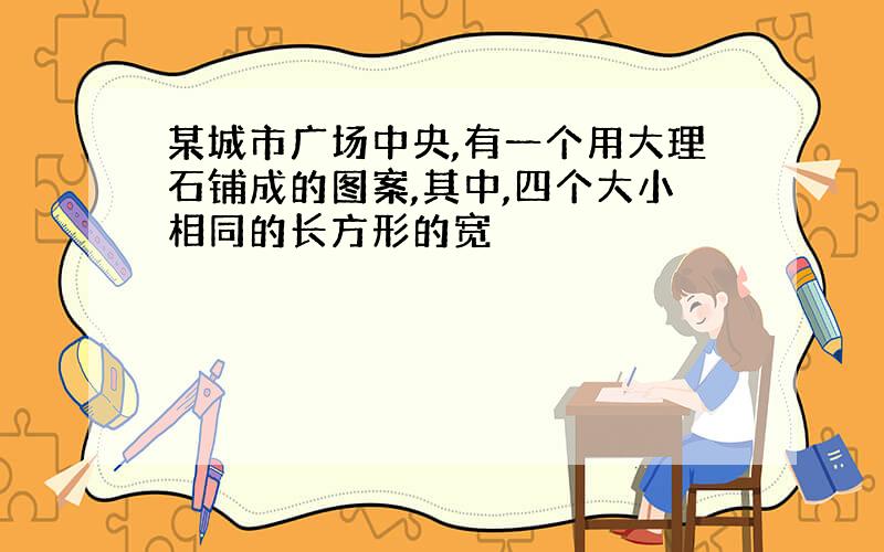 某城市广场中央,有一个用大理石铺成的图案,其中,四个大小相同的长方形的宽