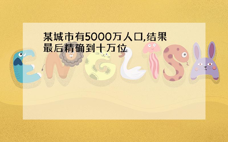 某城市有5000万人口,结果最后精确到十万位