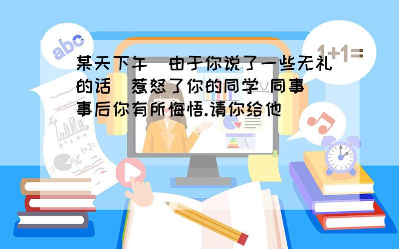 某天下午由于你说了一些无礼的话惹怒了你的同学 同事事后你有所悔悟.请你给他