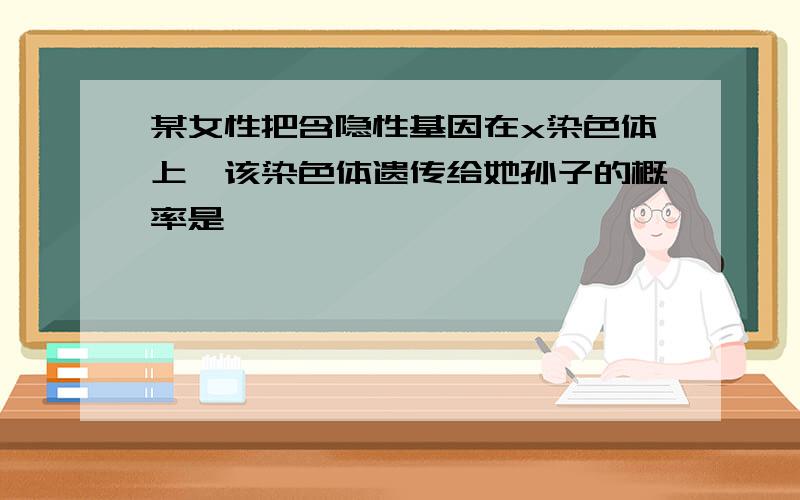 某女性把含隐性基因在x染色体上,该染色体遗传给她孙子的概率是