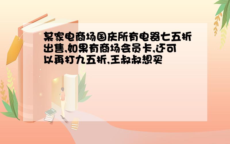 某家电商场国庆所有电器七五折出售,如果有商场会员卡,还可以再打九五折,王叔叔想买