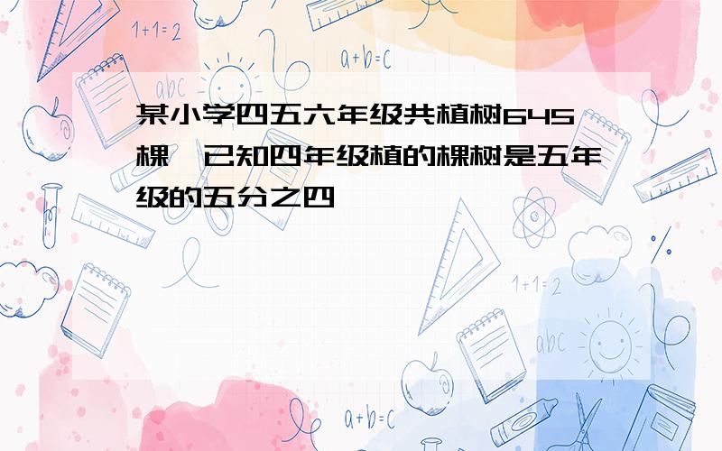 某小学四五六年级共植树645棵,已知四年级植的棵树是五年级的五分之四