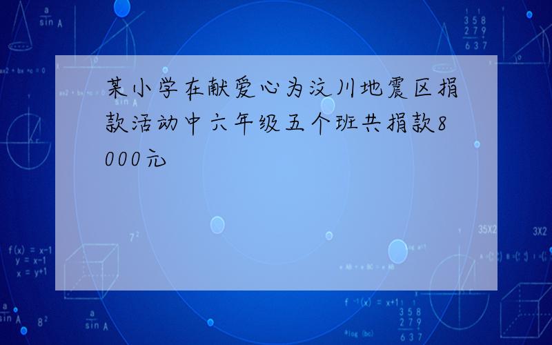 某小学在献爱心为汶川地震区捐款活动中六年级五个班共捐款8000元