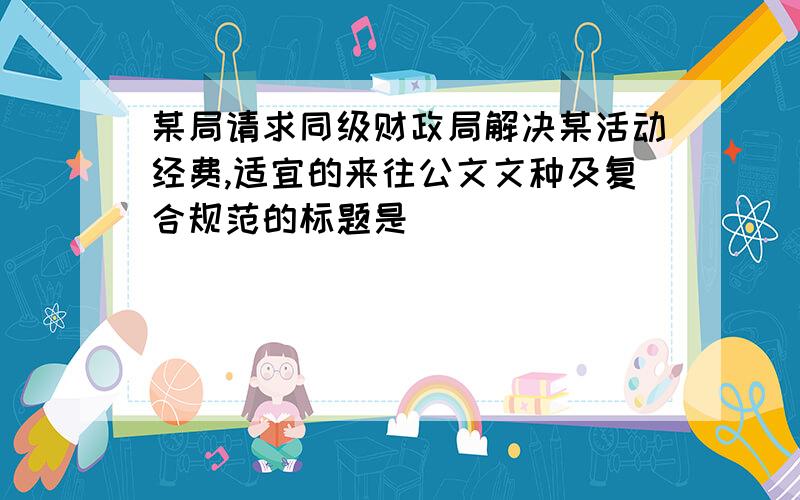 某局请求同级财政局解决某活动经费,适宜的来往公文文种及复合规范的标题是