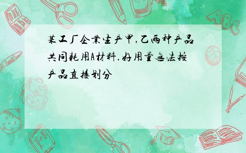 某工厂企业生产甲,乙两种产品共同耗用A材料.好用量无法按产品直接划分