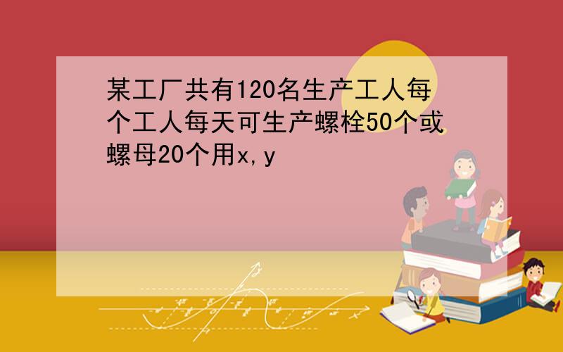 某工厂共有120名生产工人每个工人每天可生产螺栓50个或螺母20个用x,y