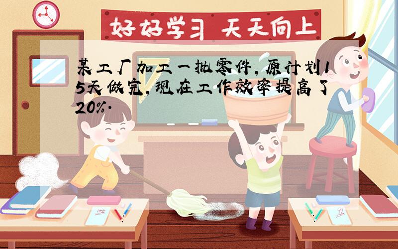 某工厂加工一批零件,原计划15天做完,现在工作效率提高了20%.