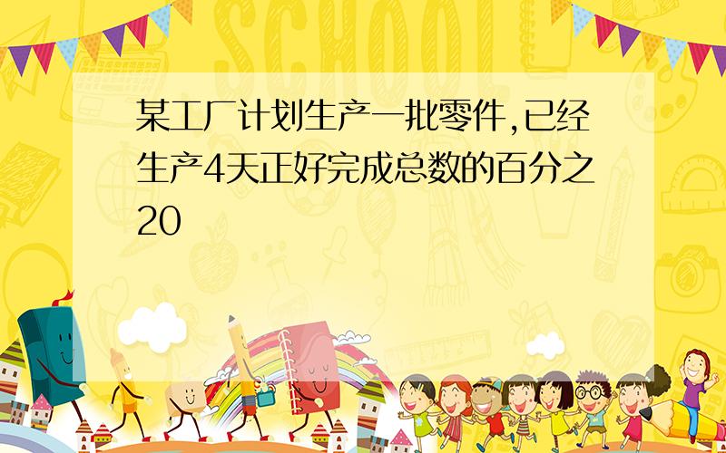 某工厂计划生产一批零件,已经生产4天正好完成总数的百分之20