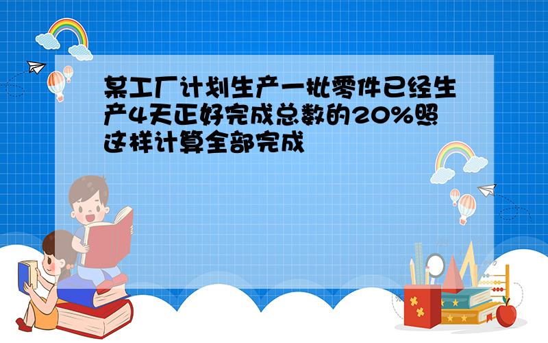 某工厂计划生产一批零件已经生产4天正好完成总数的20%照这样计算全部完成