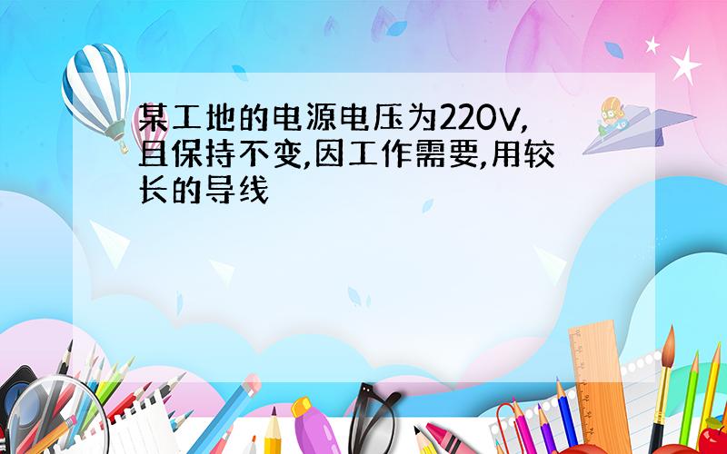 某工地的电源电压为220V,且保持不变,因工作需要,用较长的导线