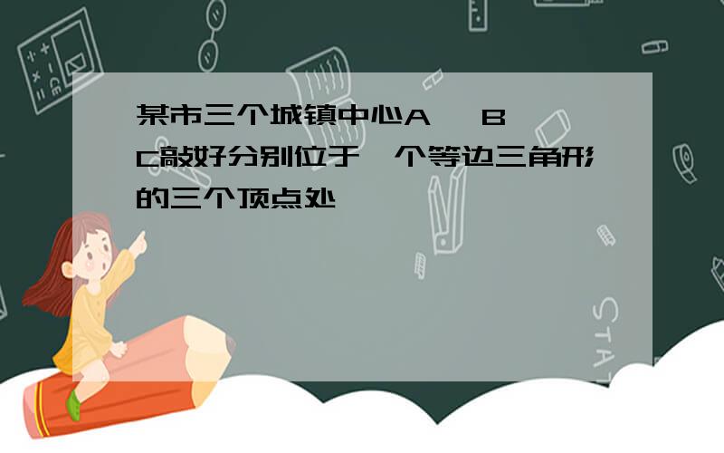 某市三个城镇中心A ,B, C敲好分别位于一个等边三角形的三个顶点处