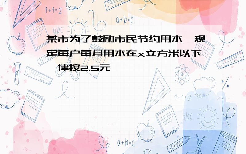 某市为了鼓励市民节约用水,规定每户每月用水在x立方米以下一律按2.5元