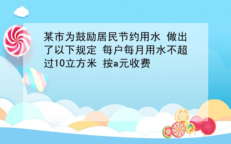 某市为鼓励居民节约用水 做出了以下规定 每户每月用水不超过10立方米 按a元收费