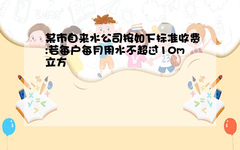 某市自来水公司按如下标准收费:若每户每月用水不超过10m立方