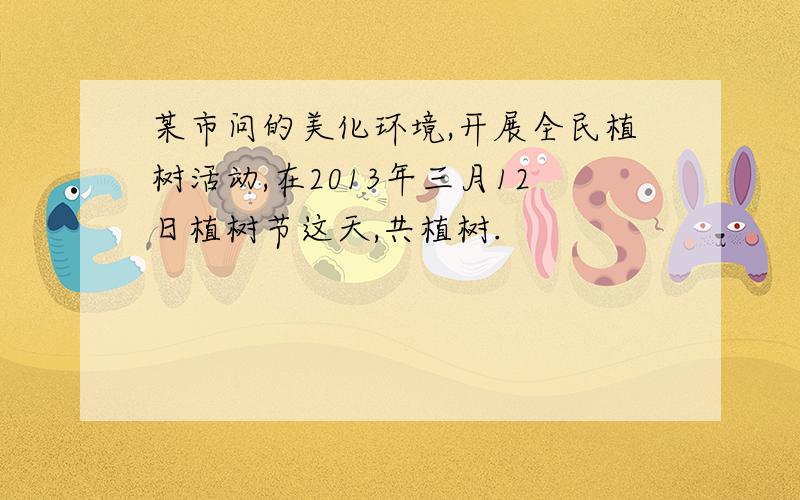 某市问的美化环境,开展全民植树活动,在2013年三月12日植树节这天,共植树.