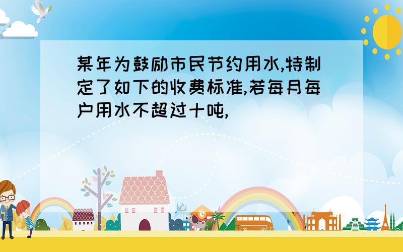 某年为鼓励市民节约用水,特制定了如下的收费标准,若每月每户用水不超过十吨,