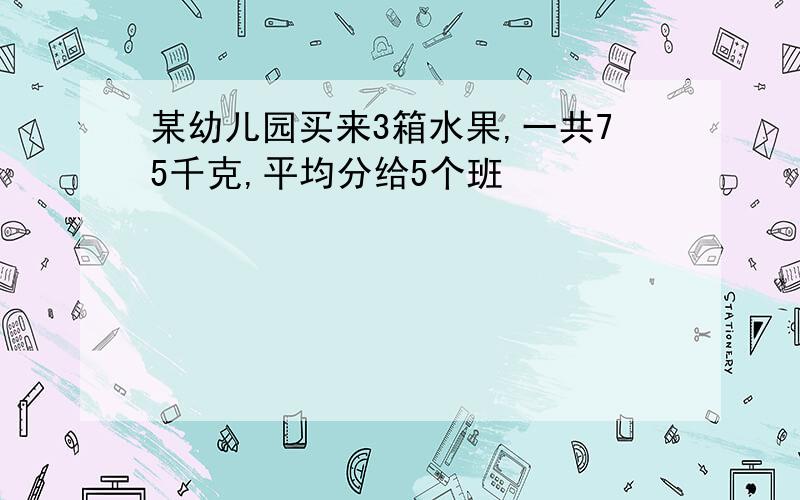 某幼儿园买来3箱水果,一共75千克,平均分给5个班