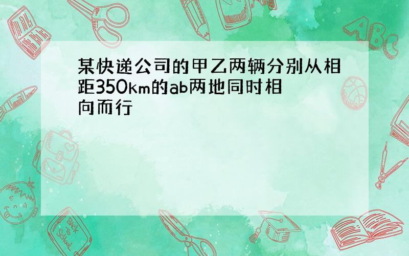 某快递公司的甲乙两辆分别从相距350km的ab两地同时相向而行