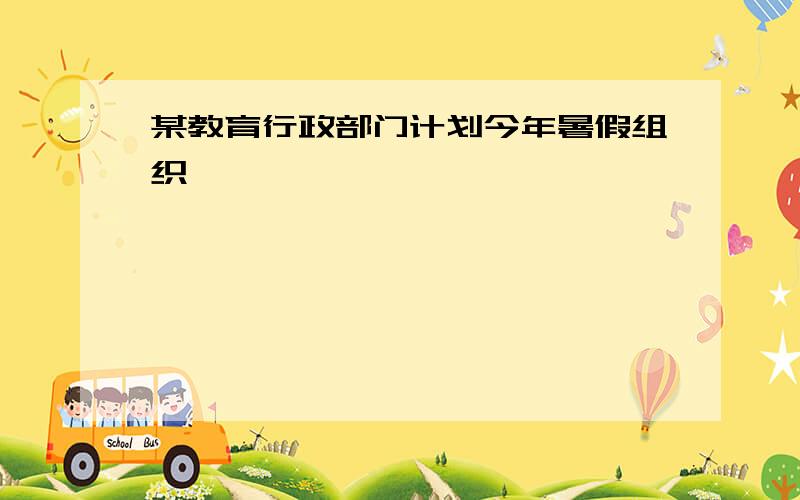 某教育行政部门计划今年暑假组织