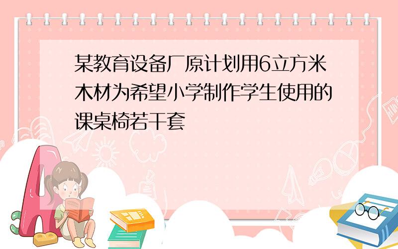 某教育设备厂原计划用6立方米木材为希望小学制作学生使用的课桌椅若干套