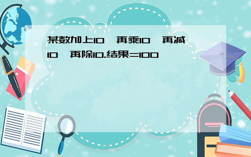 某数加上10,再乘10,再减10,再除10.结果=100