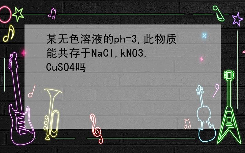 某无色溶液的ph=3,此物质能共存于NaCl,kNO3,CuSO4吗