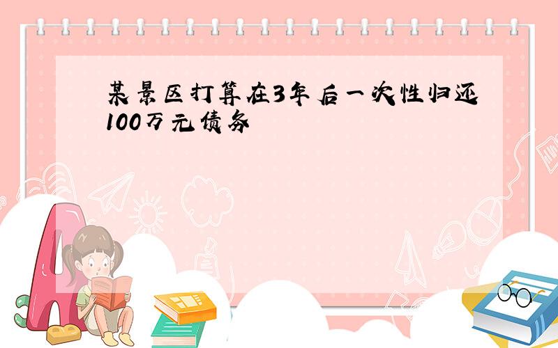 某景区打算在3年后一次性归还100万元债务