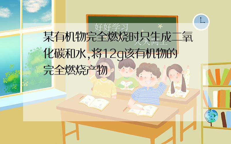 某有机物完全燃烧时只生成二氧化碳和水,将12g该有机物的完全燃烧产物