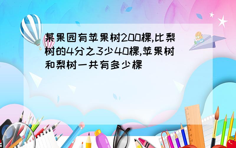 某果园有苹果树200棵,比梨树的4分之3少40棵,苹果树和梨树一共有多少棵