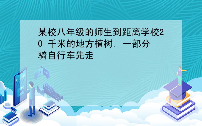 某校八年级的师生到距离学校20 千米的地方植树, 一部分骑自行车先走