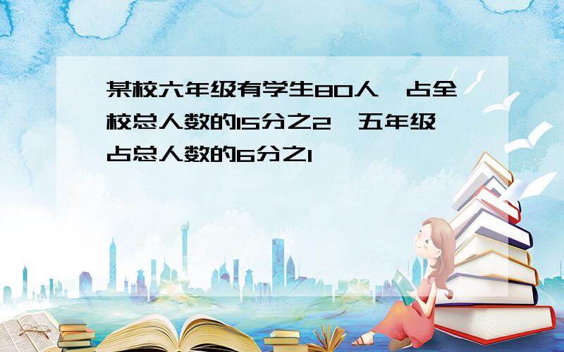 某校六年级有学生80人,占全校总人数的15分之2,五年级占总人数的6分之1