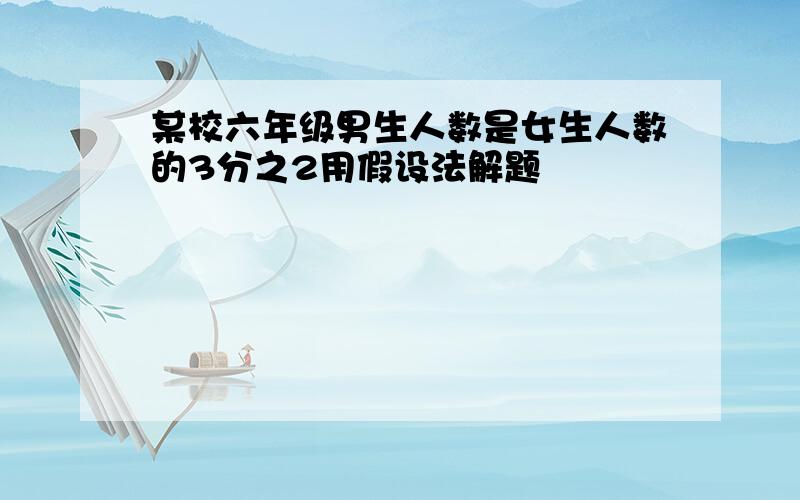 某校六年级男生人数是女生人数的3分之2用假设法解题