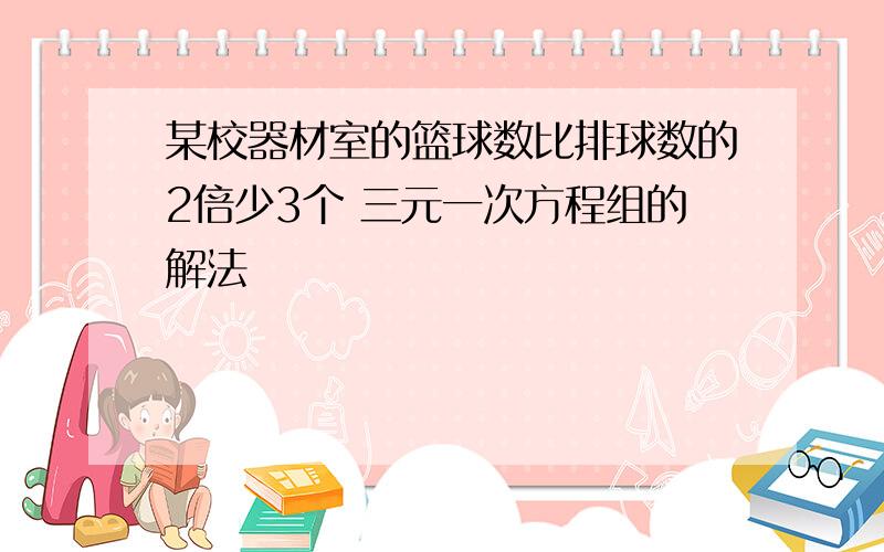 某校器材室的篮球数比排球数的2倍少3个 三元一次方程组的解法