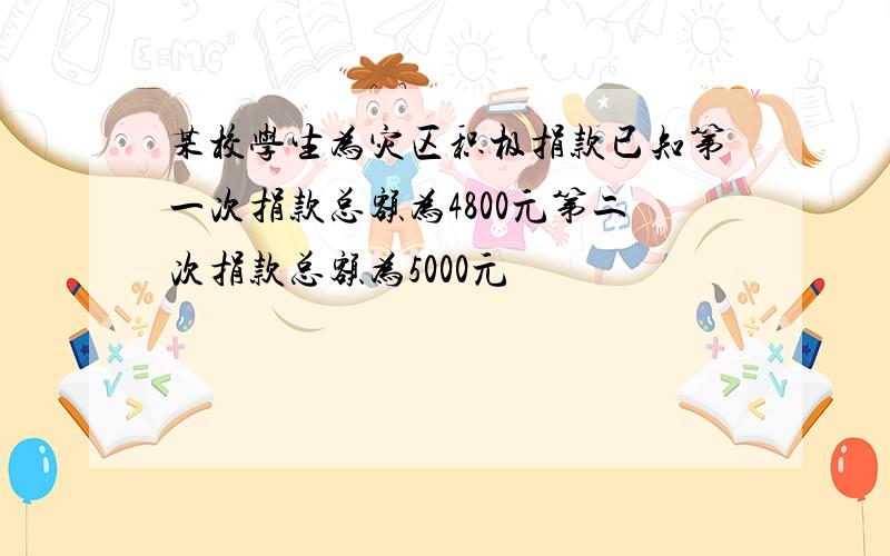 某校学生为灾区积极捐款已知第一次捐款总额为4800元第二次捐款总额为5000元