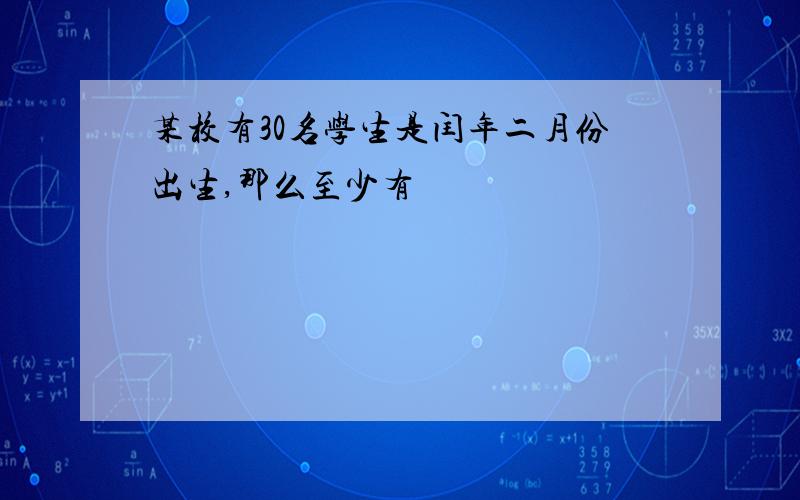 某校有30名学生是闰年二月份出生,那么至少有