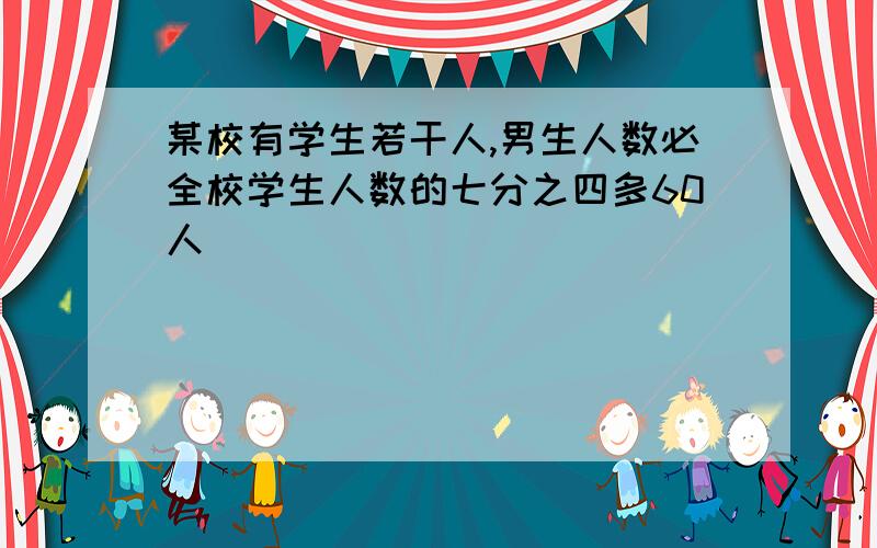 某校有学生若干人,男生人数必全校学生人数的七分之四多60人