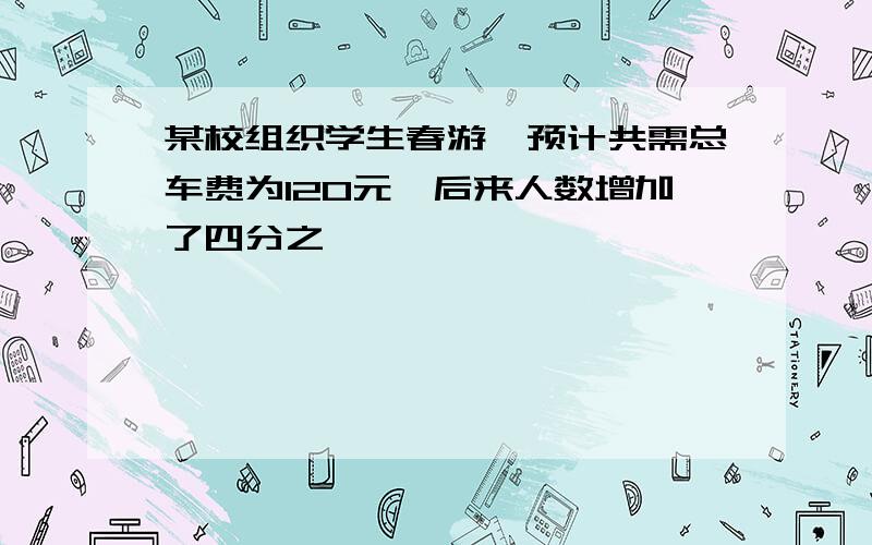 某校组织学生春游,预计共需总车费为120元,后来人数增加了四分之一