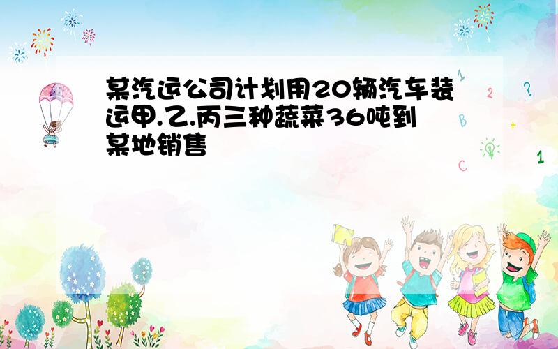 某汽运公司计划用20辆汽车装运甲.乙.丙三种蔬菜36吨到某地销售