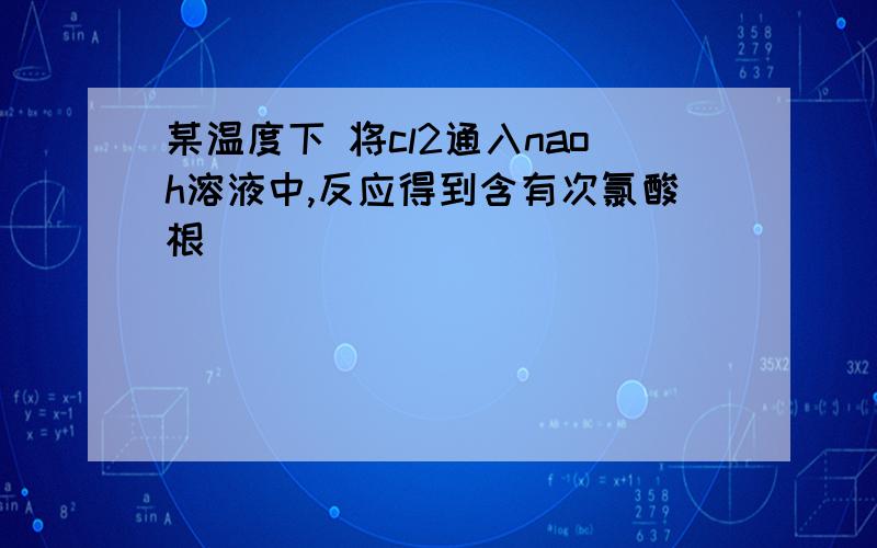 某温度下 将cl2通入naoh溶液中,反应得到含有次氯酸根