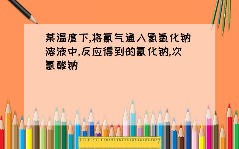 某温度下,将氯气通入氢氧化钠溶液中,反应得到的氯化钠,次氯酸钠