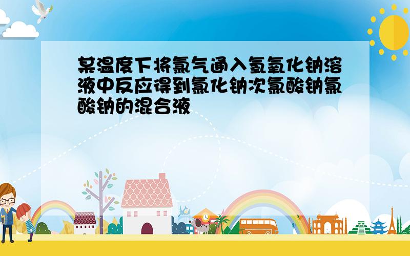 某温度下将氯气通入氢氧化钠溶液中反应得到氯化钠次氯酸钠氯酸钠的混合液