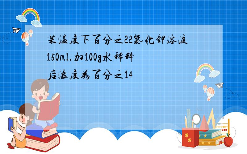 某温度下百分之22氯化钾溶液150ml,加100g水稀释后浓度为百分之14