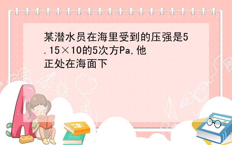 某潜水员在海里受到的压强是5.15×10的5次方Pa,他正处在海面下