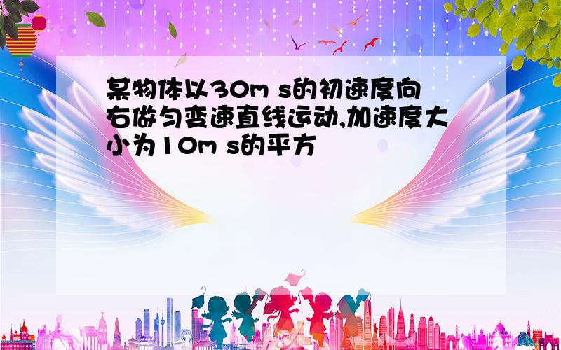 某物体以30m s的初速度向右做匀变速直线运动,加速度大小为10m s的平方