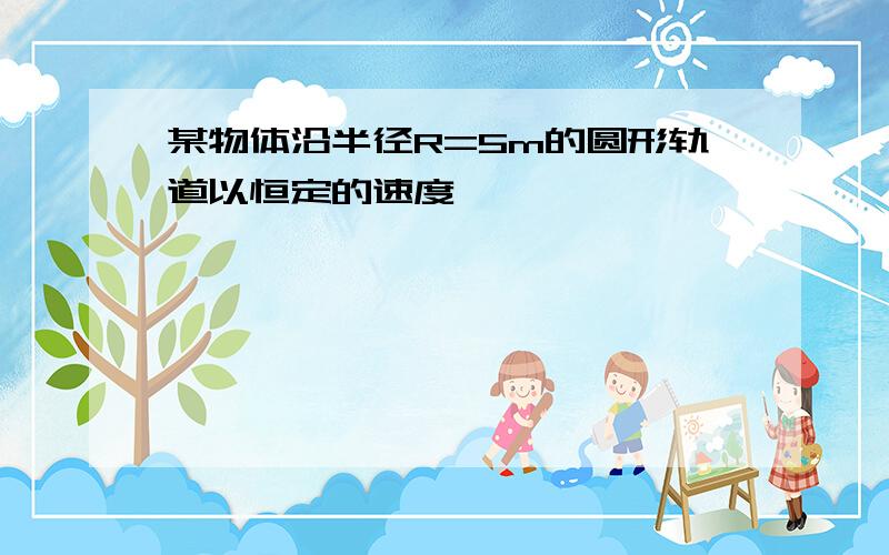 某物体沿半径R=5m的圆形轨道以恒定的速度