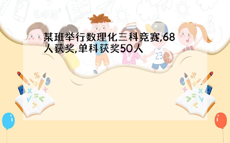 某班举行数理化三科竞赛,68人获奖,单科获奖50人