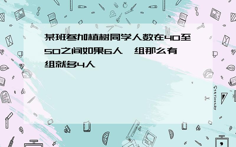 某班参加植树同学人数在40至50之间如果6人一组那么有一组就多4人