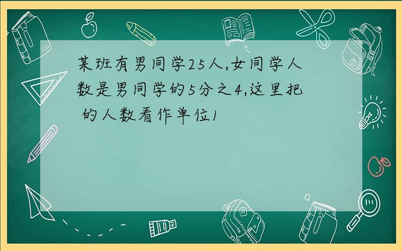 某班有男同学25人,女同学人数是男同学的5分之4,这里把 的人数看作单位1