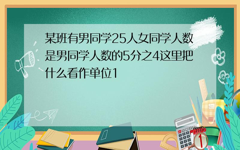 某班有男同学25人女同学人数是男同学人数的5分之4这里把什么看作单位1