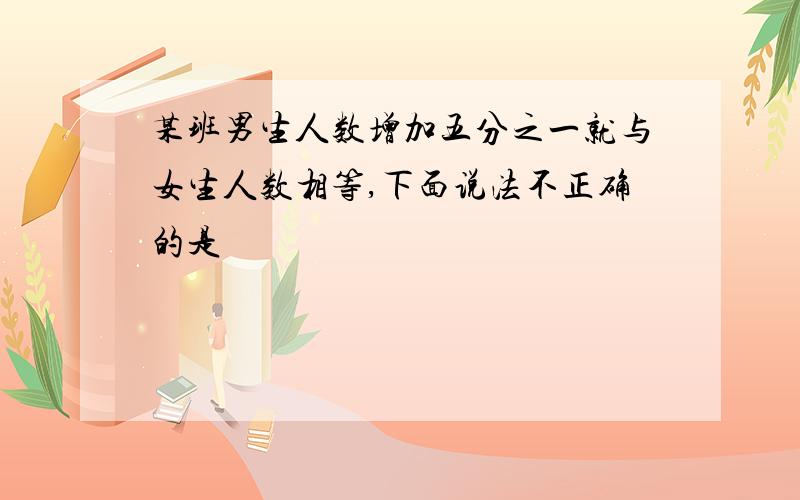 某班男生人数增加五分之一就与女生人数相等,下面说法不正确的是